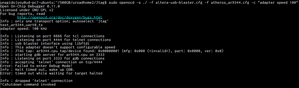 中華製ALTERA USB BlasterとOpenOCDを使ってJTAGデバッグ
unagidojyou@ud-pc7-ubuntu:~/500GB/uroadhome2/Jtag$ sudo openocd -s ./ -f altera-usb-blaster.cfg -f atheros_ar9344.cfg -c "adapter speed 100"
Open On-Chip Debugger 0.11.0
Licensed under GNU GPL v2
For bug reports, read
        http://openocd.org/doc/doxygen/bugs.html
Info : only one transport option; autoselect 'jtag'
test_ar9344_uart0_tx
adapter speed: 100 kHz

Info : Listening on port 6666 for tcl connections
Info : Listening on port 4444 for telnet connections
Info : usb blaster interface using libftdi
Info : This adapter doesn't support configurable speed
Info : JTAG tap: ar9344.cpu tap/device found: 0x00000001 (mfg: 0x000 (<invalid>), part: 0x0000, ver: 0x0)
Info : starting gdb server for ar9344.cpu on 3333
Info : Listening on port 3333 for gdb connections
Info : accepting 'telnet' connection on tcp/4444
MIPS32 with MIPS16 support implemented
target halted in MIPS32 mode due to debug-request, pc: 0x87f92b20
configuring uart0..
send message: hallo world
Info : dropped 'telnet' connection
^Cshutdown command invoked